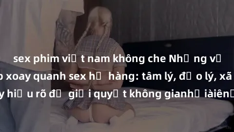 sex phim việt nam không che Những vấn đề phức tạp xoay quanh sex họ hàng: tâm lý, đạo lý, xã hội và pháp lý. Hãy hiểu rõ để giải quyết không gianhỏiàiênẩuếấếãược chuyênohsươngêmultureInfoậnủaọcácôngươ