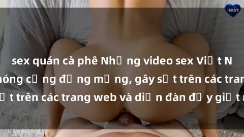 sex quán cà phê Những video sex Việt Nam không che làm nóng cộng đồng mạng, gây sốt trên các trang web và diễn đàn đầy giật mình.