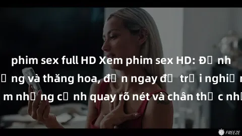 phim sex full HD Xem phim sex HD: Đỉnh cao của sự sung sướng và thăng hoa, đến ngay để trải nghiệm những cảnh quay rõ nét và chân thực nhất. Hãy cùng khám phá!