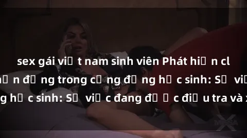 sex gái việt nam sinh viên Phát hiện clip sex nữ sinh gây chấn động trong cộng đồng học sinh: Sự việc đang được điều tra và xử lý