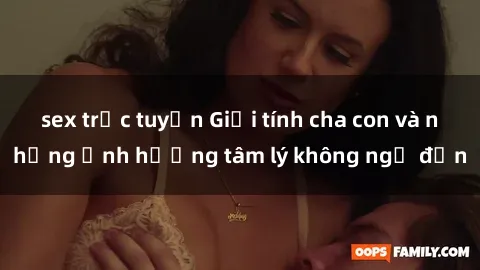 sex trực tuyến Giới tính cha con và những ảnh hưởng tâm lý không ngờ đến