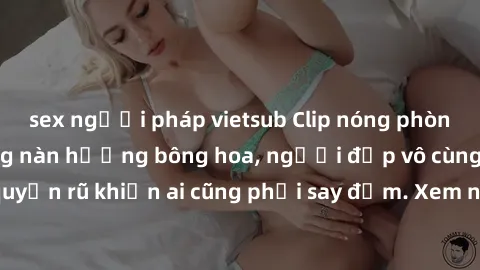 sex người pháp vietsub Clip nóng phòng tắm: Hít thở nồng nàn hương bông hoa, người đẹp vô cùng gợi cảm và quyến rũ khiến ai cũng phải say đắm. Xem ngay để trải nghiệm điều đặc biệt!