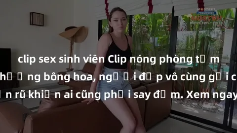 clip sex sinh viên Clip nóng phòng tắm: Hít thở nồng nàn hương bông hoa, người đẹp vô cùng gợi cảm và quyến rũ khiến ai cũng phải say đắm. Xem ngay để trải nghiệm điều đặc biệt!
