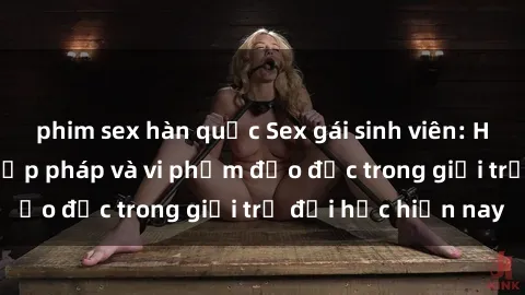 phim sex hàn quốc Sex gái sinh viên: Hành vi gấu không hợp pháp và vi phạm đạo đức trong giới trẻ đại học hiện nay
