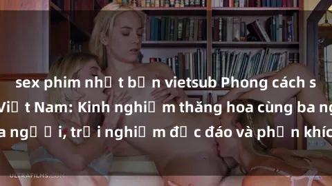 sex phim nhật bản vietsub Phong cách sex 3P độc đáo tại Việt Nam: Kinh nghiệm thăng hoa cùng ba người, trải nghiệm độc đáo và phấn khích không thể bỏ lỡ!