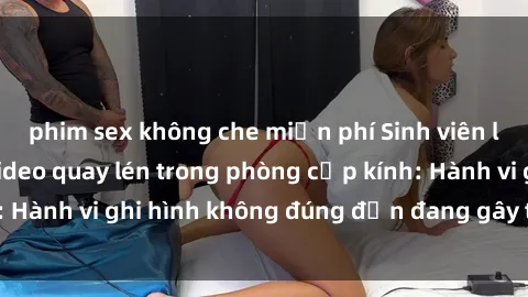 phim sex không che miễn phí Sinh viên là nạn nhân của video quay lén trong phòng cấp kính: Hành vi ghi hình không đúng đắn đang gây tranh cãi lớn