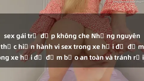 sex gái trẻ đẹp không che Những nguyên tắc cần nhớ khi thực hiện hành vi sex trong xe hơi để đảm bảo an toàn và tránh rủi ro.