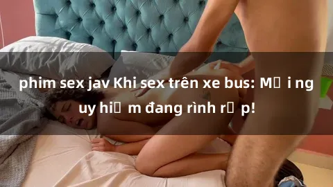 phim sex jav Khi sex trên xe bus: Mối nguy hiểm đang rình rập!