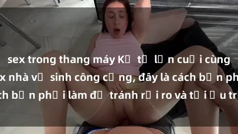sex trong thang máy Kể từ lần cuối cùng bạn thực hành sex nhà vệ sinh công cộng, đây là cách bạn phải làm để tránh rủi ro và tối ưu trải nghiệm.