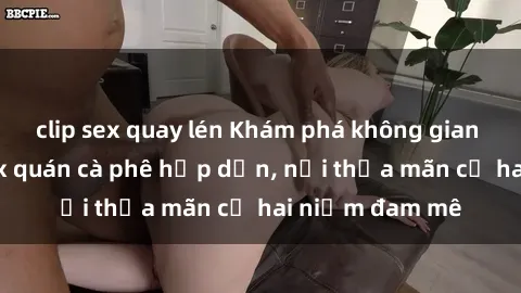 clip sex quay lén Khám phá không gian độc đáo tại sex quán cà phê hấp dẫn, nơi thỏa mãn cả hai niềm đam mê