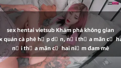 sex hentai vietsub Khám phá không gian độc đáo tại sex quán cà phê hấp dẫn, nơi thỏa mãn cả hai niềm đam mê