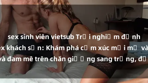 sex sinh viên vietsub Trải nghiệm đỉnh cao tình yêu tại sex khách sạn: Khám phá cảm xúc mới mẻ và đam mê trên chăn giường sang trọng, độc đáo, không giới hạn.