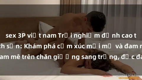 sex 3P việt nam Trải nghiệm đỉnh cao tình yêu tại sex khách sạn: Khám phá cảm xúc mới mẻ và đam mê trên chăn giường sang trọng, độc đáo, không giới hạn.