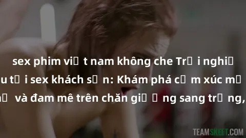 sex phim việt nam không che Trải nghiệm đỉnh cao tình yêu tại sex khách sạn: Khám phá cảm xúc mới mẻ và đam mê trên chăn giường sang trọng, độc đáo, không giới hạn.