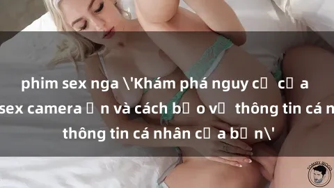 phim sex nga 'Khám phá nguy cơ của việc sử dụng sex camera ẩn và cách bảo vệ thông tin cá nhân của bạn'