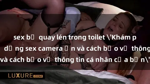sex bị quay lén trong toilet 'Khám phá nguy cơ của việc sử dụng sex camera ẩn và cách bảo vệ thông tin cá nhân của bạn'