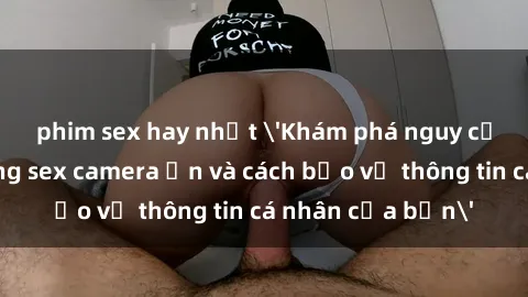 phim sex hay nhất 'Khám phá nguy cơ của việc sử dụng sex camera ẩn và cách bảo vệ thông tin cá nhân của bạn'