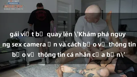 gái việt bị quay lén 'Khám phá nguy cơ của việc sử dụng sex camera ẩn và cách bảo vệ thông tin cá nhân của bạn'