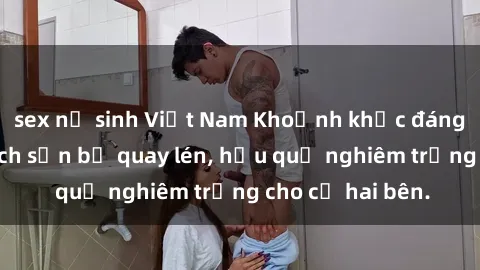 sex nữ sinh Việt Nam Khoảnh khắc đáng buồn: Sex khách sạn bị quay lén, hậu quả nghiêm trọng cho cả hai bên.
