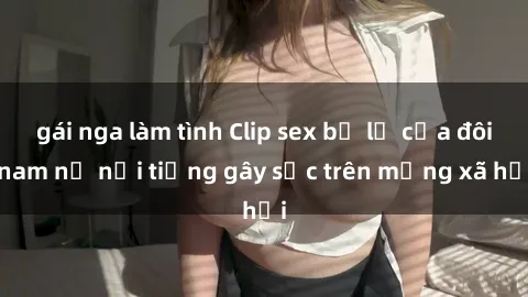gái nga làm tình Clip sex bị lộ của đôi nam nữ nổi tiếng gây sốc trên mạng xã hội