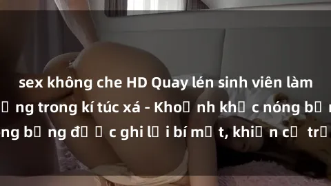 sex không che HD Quay lén sinh viên làm tình ngay trên giường trong kí túc xá - Khoảnh khắc nóng bỏng được ghi lại bí mật, khiến cả trường học xôn xao.