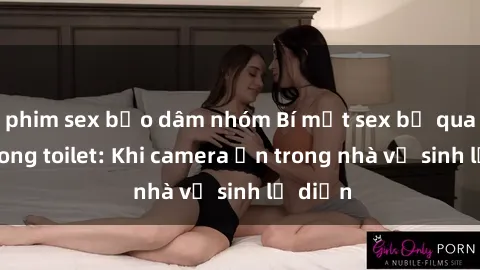 phim sex bạo dâm nhóm Bí mật sex bị quay lén trong toilet: Khi camera ẩn trong nhà vệ sinh lộ diện