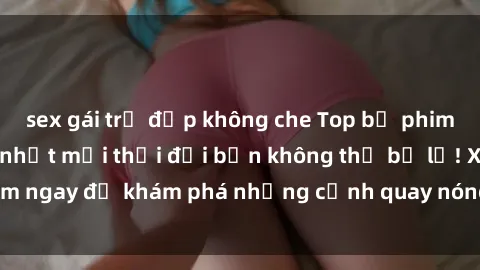 sex gái trẻ đẹp không che Top bộ phim sex Hàn Quốc hot nhất mọi thời đại bạn không thể bỏ lỡ! Xem ngay để khám phá những cảnh quay nóng bỏng, đầy nghẹt thở!