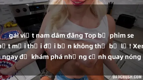 gái việt nam dâm đãng Top bộ phim sex Hàn Quốc hot nhất mọi thời đại bạn không thể bỏ lỡ! Xem ngay để khám phá những cảnh quay nóng bỏng, đầy nghẹt thở!