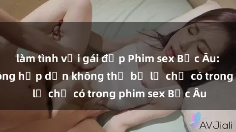 làm tình với gái đẹp Phim sex Bắc Âu: Những cảnh nóng hấp dẫn không thể bỏ lỡ chỉ có trong phim sex Bắc Âu
