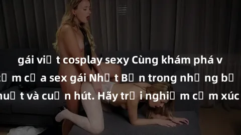 gái việt cosplay sexy Cùng khám phá vẻ đẹp và sức gợi cảm của sex gái Nhật Bản trong những bộ phim đầy nghệ thuật và cuốn hút. Hãy trải nghiệm cảm xúc đầy mới mẻ và sống động từ những cảnh quay tinh t