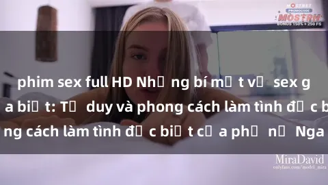 phim sex full HD Những bí mật về sex gái Nga mà bạn chưa biết: Tư duy và phong cách làm tình đặc biệt của phụ nữ Nga