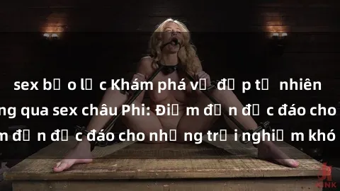 sex bạo lực Khám phá vẻ đẹp tự nhiên và văn hóa đa dạng qua sex châu Phi: Điểm đến độc đáo cho những trải nghiệm khó quên