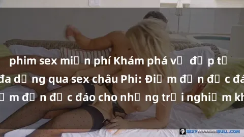 phim sex miễn phí Khám phá vẻ đẹp tự nhiên và văn hóa đa dạng qua sex châu Phi: Điểm đến độc đáo cho những trải nghiệm khó quên