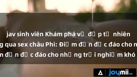 jav sinh viên Khám phá vẻ đẹp tự nhiên và văn hóa đa dạng qua sex châu Phi: Điểm đến độc đáo cho những trải nghiệm khó quên