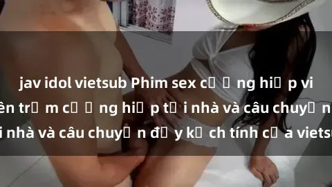 jav idol vietsub Phim sex cưỡng hiếp vietsub: Nữ sinh bị tên trộm cưỡng hiếp tại nhà và câu chuyện đầy kịch tính của vietsub
