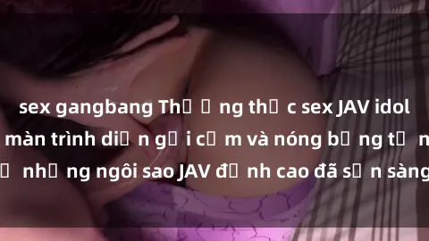 sex gangbang Thưởng thức sex JAV idol miễn phí: Những màn trình diễn gợi cảm và nóng bỏng từ những ngôi sao JAV đỉnh cao đã sẵn sàng để bạn khám phá.