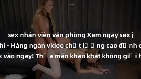 sex nhân viên văn phòng Xem ngay sex jav full HD miễn phí - Hàng ngàn video chất lượng cao đỉnh cao chỉ cần click vào ngay! Thỏa mãn khao khát không giới hạn, đón chờ những trải nghiệm mới lạ!