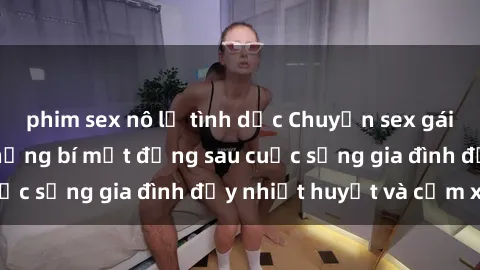 phim sex nô lệ tình dục Chuyện sex gái Việt có chồng: Những bí mật đằng sau cuộc sống gia đình đầy nhiệt huyết và cảm xúc