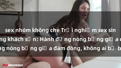 sex nhóm không che Trải nghiệm sex sinh viên sôi động trong khách sạn: Hành động nóng bỏng giữa đám đông, không ai bị bỏ lỡ
