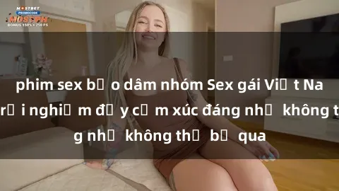 phim sex bạo dâm nhóm Sex gái Việt Nam có con: Trải nghiệm đầy cảm xúc đáng nhớ không thể bỏ qua
