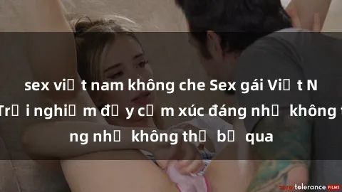 sex việt nam không che Sex gái Việt Nam có con: Trải nghiệm đầy cảm xúc đáng nhớ không thể bỏ qua