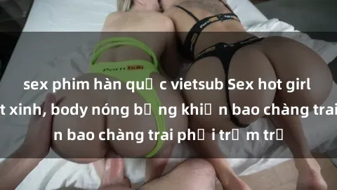 sex phim hàn quốc vietsub Sex hot girl Việt Nam: Mặt xinh, body nóng bỏng khiến bao chàng trai phải trầm trồ
