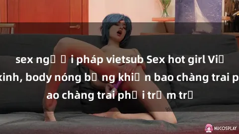 sex người pháp vietsub Sex hot girl Việt Nam: Mặt xinh, body nóng bỏng khiến bao chàng trai phải trầm trồ
