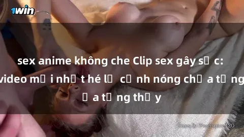 sex anime không che Clip sex gây sốc: Loạt video mới nhất hé lộ cảnh nóng chưa từng thấy