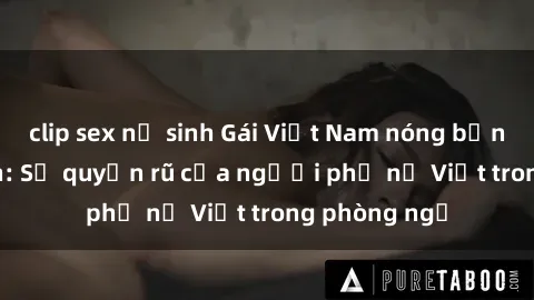 clip sex nữ sinh Gái Việt Nam nóng bỏng khi làm tình: Sự quyến rũ của người phụ nữ Việt trong phòng ngủ
