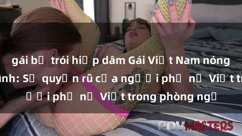 gái bị trói hiếp dâm Gái Việt Nam nóng bỏng khi làm tình: Sự quyến rũ của người phụ nữ Việt trong phòng ngủ