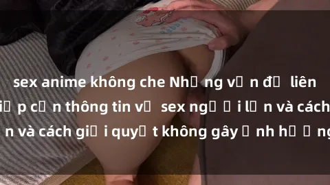 sex anime không che Những vấn đề liên quan đến việc tiếp cận thông tin về sex người lớn và cách giải quyết không gây ảnh hưởng đến trẻ em