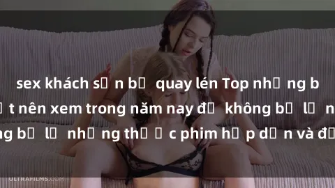 sex khách sạn bị quay lén Top những bộ phim sex hay nhất nên xem trong năm nay để không bỏ lỡ những thước phim hấp dẫn và đầy kịch tính.