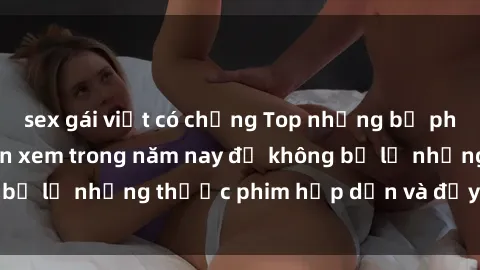 sex gái việt có chồng Top những bộ phim sex hay nhất nên xem trong năm nay để không bỏ lỡ những thước phim hấp dẫn và đầy kịch tính.