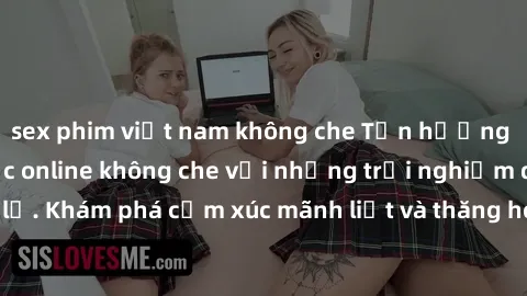 sex phim việt nam không che Tận hưởng cuộc sống tình dục online không che với những trải nghiệm độc đáo và mới lạ. Khám phá cảm xúc mãnh liệt và thăng hoa cùng đối tác tại các trang web chuyên nghiệp.